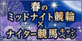 春のﾐｯﾄﾞﾅｲﾄ競輪×ﾅｲﾀｰ競馬ｷｬﾝﾍﾟｰﾝ
