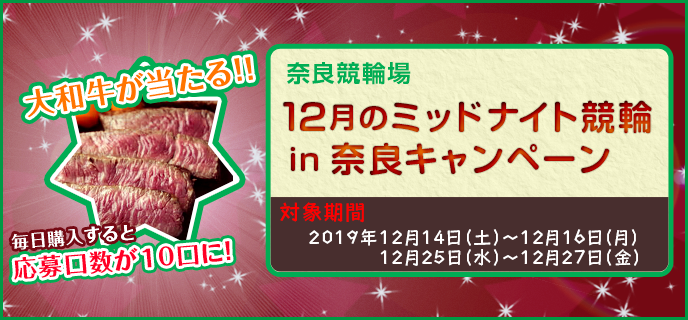 12月のミッドナイト競輪in奈良キャンペーン　大和牛が当たる！！毎日購入すると応募口数が10口に！　対象期間：2019年12月14日（土）〜12月16日（月）、12月25日（水）〜12月27日（金）　対象場：奈良競輪場