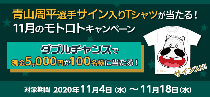 青山周平選手サイン入りTシャツが当たる！11月のモトロトキャンペーン　2020年11月4日（水）〜11月18日（水）　ダブルチャンスで現金5,000円が100名様に当たる！