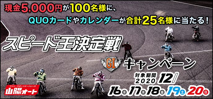 【山陽オートレース】スピード王決定戦（GI）キャンペーン　対象期間　2020年12月16日（水）〜12月20日（日）現金5,000円が100名様に、QUOカードやカレンダーが合計25名様に当たる！