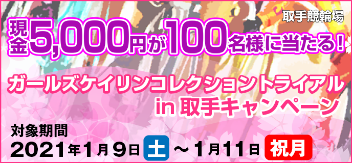 ガールズケイリンコレクショントライアルin取手キャンペーン　対象期間　2021年1月9日（土）〜1月11日（祝月）　取手競輪場　現金5,000円が100名様に当たる！