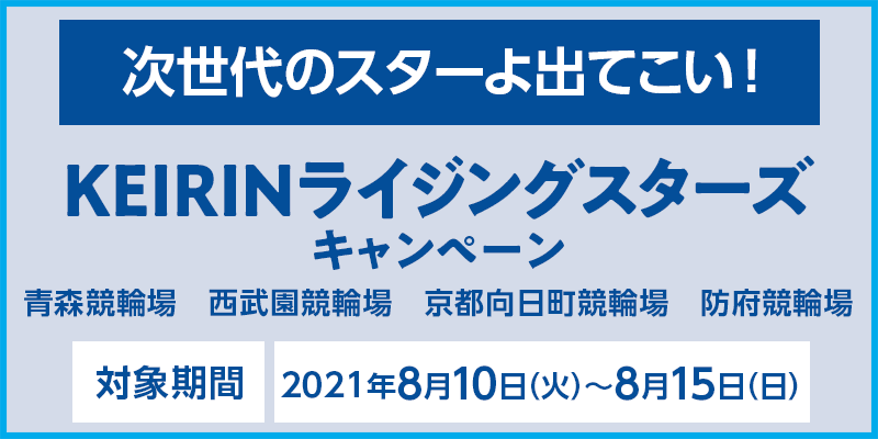 KEIRINライジングスターズキャンペーン　次世代のスターよ出てこい！　対象場：青森競輪場、西武園競輪場、京都向日町競輪場、防府競輪場　対象期間：2021年8月10日（火）〜8月15日（日）