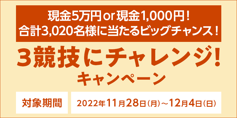 3競技にチャレンジ！キャンペーン　対象期間　2022年11月28日（月）〜12月4日（日）　現金5万円or現金1,000円！合計3,020名様に当たるビッグチャンス！