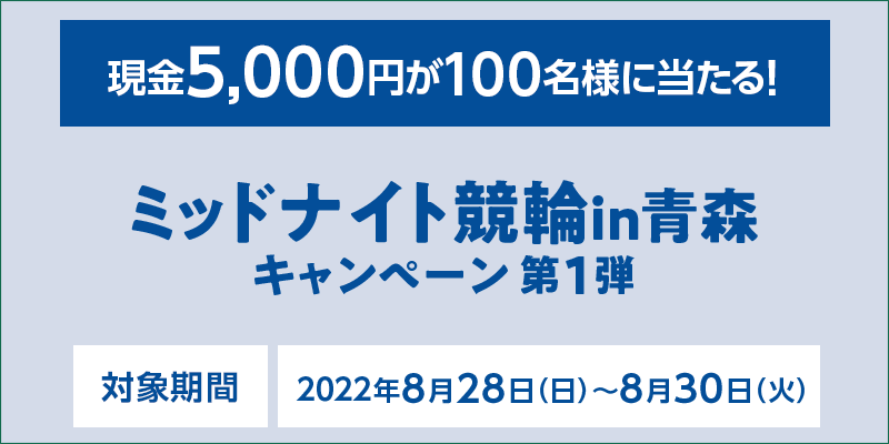 ミッドナイト競輪in青森キャンペーン第1弾　対象期間 2022年8月28日（日）〜8月30日（火）　現金5,000円が100名様に当たる！