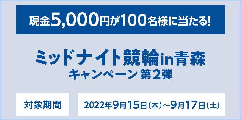 ミッドナイト競輪in青森キャンペーン第2弾　対象期間　2022年9月15日（木）〜9月17日（土）　現金5,000円が100名様に当たる！