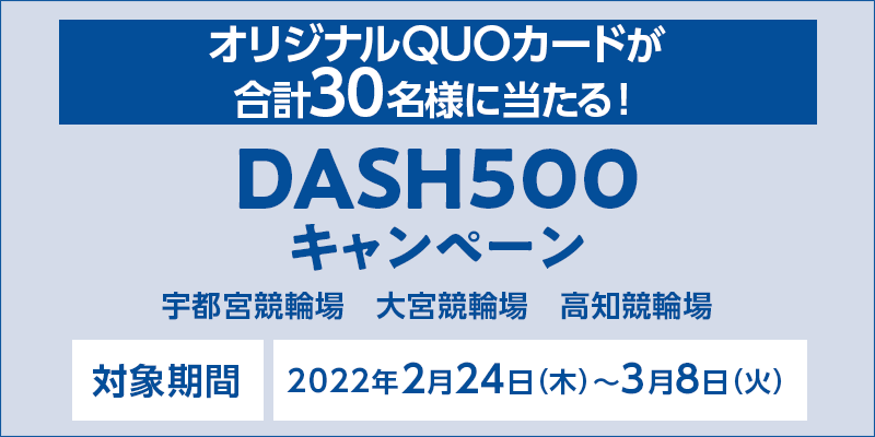 DASH500キャンペーン　対象期間　2022年2月24日（木）〜3月8日（火）　対象場　宇都宮競輪場　大宮競輪場　高知競輪場　オリジナルQUOカードが合計30名様に当たる！
