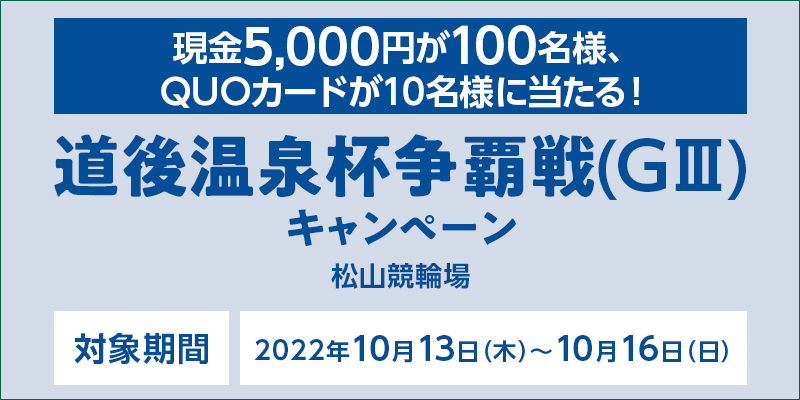 【松山競輪】道後温泉杯争覇戦（GIII）キャンペーン　対象期間　2022年10月13日（木）〜10月16日（日）　現金5,000円が100名様、QUOカードが10名様に当たる！　対象場　松山競輪場