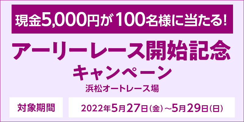 【浜松オートレース】アーリーレース開始記念キャンペーン　対象期間　2022年5月27日（金）～5月29日（日）　対象場　浜松オートレース場　現金5,000円が100名様に当たる！