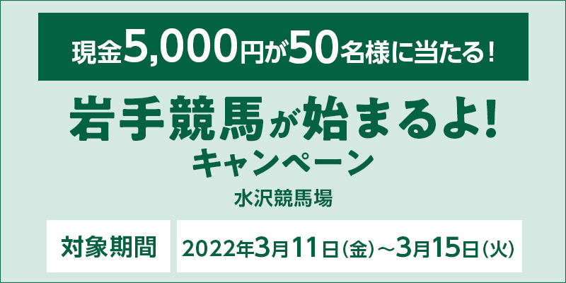 岩手競馬が始まるよ！キャンペーン　対象期間　2022年3月11日（金）〜3月15日（火）　対象場　水沢競馬場　現金5,000円が50名様に当たる！
