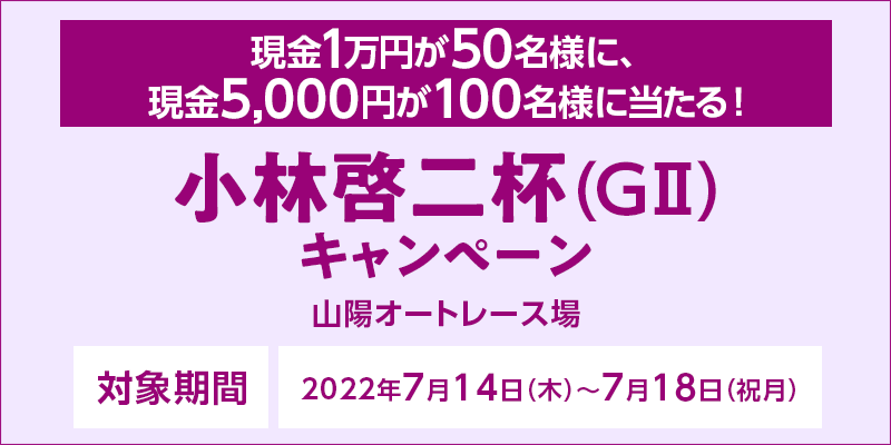 【山陽オートレース】小林啓二杯（GII）キャンペーン 対象期間 2022年7月14日（木）〜7月18日（祝月） 現金1万円が50名様に、現金5,000円が100名様に当たる！ 対象場 山陽オートレース場