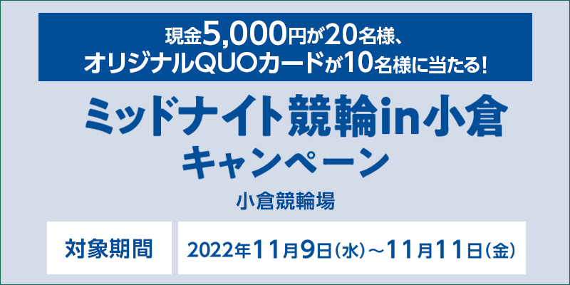 ミッドナイト競輪in小倉キャンペーン　対象期間　2022年11月9日（水）〜11月11日（金）　対象場　小倉競輪場　現金5,000円が20名様、オリジナルQUOカードが10名様に当たる！