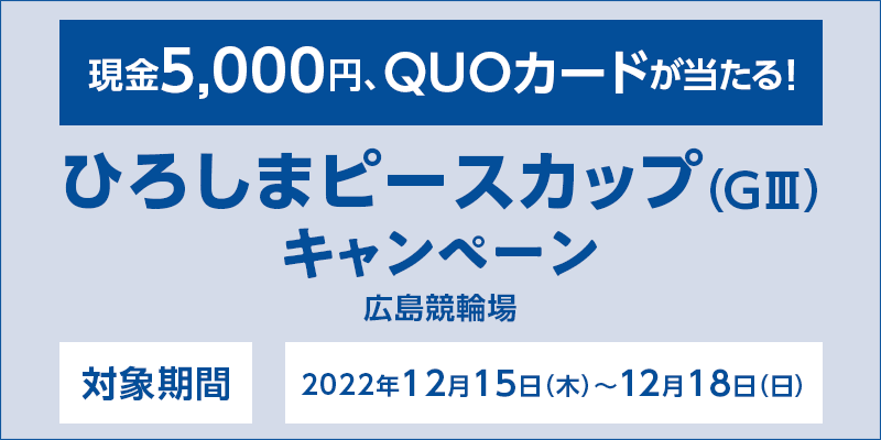 ひろしまピースカップ（GIII）キャンペーン　対象期間　2022年12月15日（木）〜12月18日（日）　対象場　広島競輪場　現金5,000円、QUOカードが当たる！