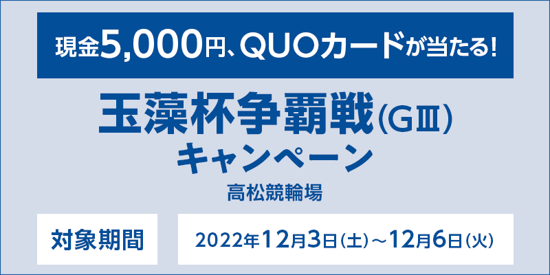 【高松競輪】玉藻杯争覇戦（GIII）キャンペーン　対象期間　2022年12月3日（土）〜12月6日（火）　対象場　高松競輪場　現金5,000円、QUOカードが当たる！