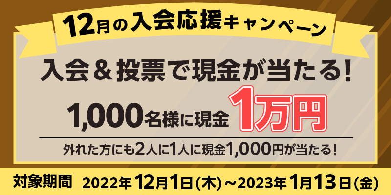 12月の入会応援キャンペーン　対象期間　2022年12月1日（木）〜2023年1月13日（金）　入会＆投票で現金が当たる！1,000名様に現金1万円　外れた方にも2人に1人に現金1,000円が当たる！