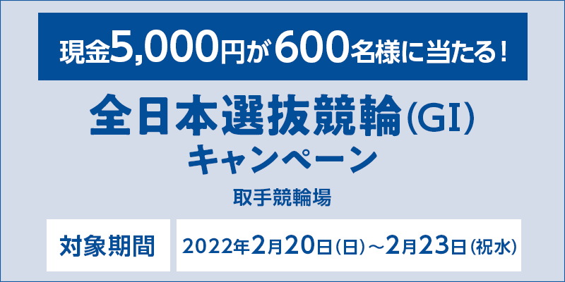 【取手競輪】全日本選抜競輪（GI）キャンペーン　対象期間　2022年2月20日（日）〜2月23日（祝水）　対象場　取手競輪場　現金5,000円が600名様に当たる！