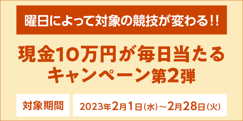 現金10万円が毎日当たるキャンペーン第2弾　対象期間　2023年2月1日（水）〜2月28日（火）　曜日によって対象の競技が変わる！！