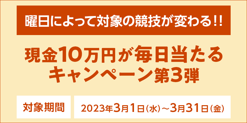 現金10万円が毎日当たるキャンペーン第3弾　対象期間　2023年3月1日（水）〜3月31日（金）　曜日によって対象の競技が変わる！！