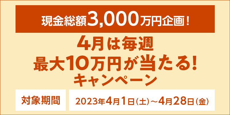 4月は毎週最大10万円が当たる！キャンペーン　対象期間　2023年4月1日（土）〜4月28日（金）　現金総額3,000万円企画！