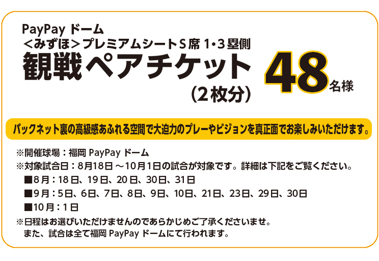 PayPayドーム＜みずほ＞プレミアムシートS席1・3塁側 観戦ペアチケット（2枚分）48名様　開催球場：福岡PayPayドーム　対象試合日：8月18日～10月1日の試合が対象です。詳細は下記をご覧ください。■8月：18日　19日　20日　30日　31日
■9月：5日　6日　7日　8日　9日　10日　21日　23日　29日　30日 ■10月：1日　※日程はお選びいただけませんのであらかじめご了承くださいませ。また、試合は全て福岡PayPayドームにて行われます。