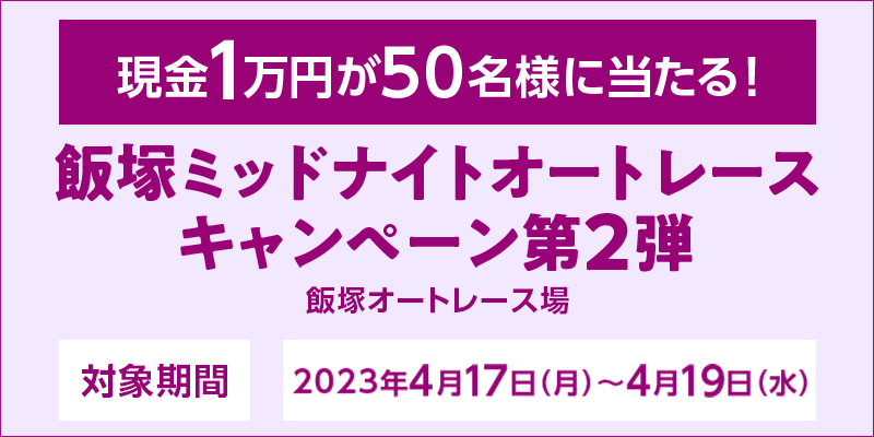 飯塚ミッドナイトオートレースキャンペーン第2弾　対象期間　2023年4月17日（月）～4月19日（水）　現金1万円が50名様に当たる！　対象場　飯塚オートレース場