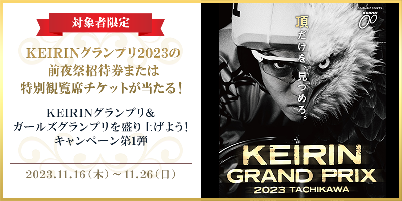 【対象者限定】KEIRINグランプリ＆ガールズグランプリを盛り上げよう！キャンペーン第1弾　対象期間　2023年11月16日（木）～11月26日（日）　KEIRINグランプリ2023の前夜祭招待券または特別観覧席チケットが当たる！