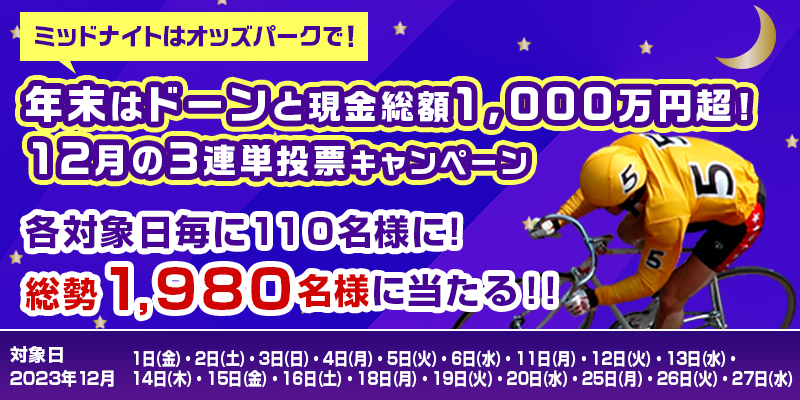 ミッドナイトはオッズパークで！　年末はドーンと現金総額1,000万円超！12月の競輪3連単投票キャンペーン　対象日　2023年12月1日（金）、2日（土）、3日（日）、4日（月）、5日（火）、6日（水）、11日（月）、12日（火）、13日（水）、14日（木）、15日（金）、16日（土）、18日（月）、19日（火）、20日（水）、25日（月）、26日（火）、27日（水）　各対象日毎に110名様に！総勢1,980名様に当たる！！