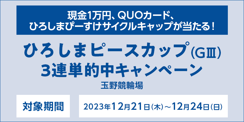 ひろしまピースカップ（GIII）3連単的中キャンペーン　対象期間　2023年12月21日（木）～12月24日（日）　現金1万円、QUOカード、ひろしまぴーすけサイクルキャップが当たる！　対象場　玉野競輪場