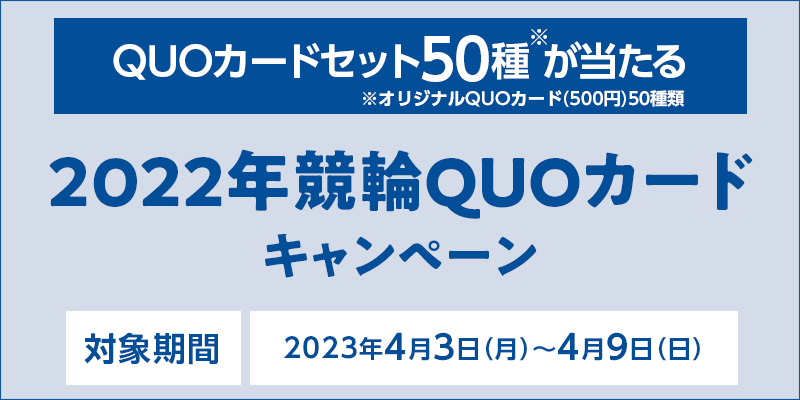 2022年競輪QUOカードキャンペーン　対象期間　2023年4月3日（月）〜4月9日（日）　QUOカードセット50種※が当たる　※オリジナルQUOカード（500円分）50種類