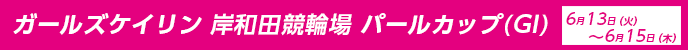 ガールズケイリン　岸和田競輪場　パールカップ（GI）　2023年6月13日(火)～6月15日(木)