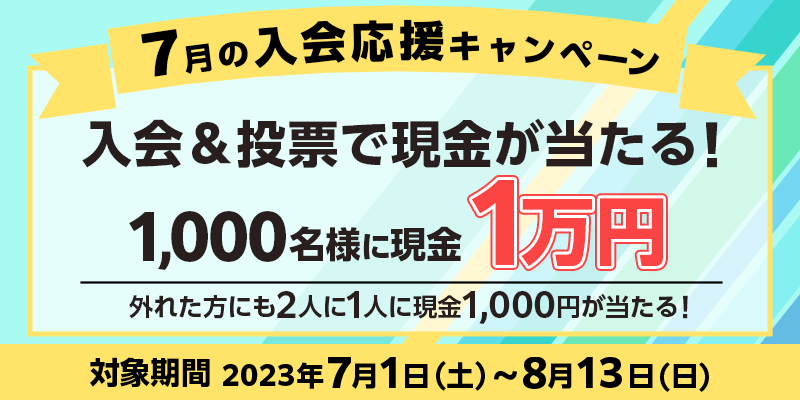 7月の入会応援キャンペーン　対象期間　2023年7月1日（土）～8月13日（日）　入会＆投票で現金が当たる！1,000名様に現金1万円　外れた方にも2人に1人に現金1,000円が当たる！