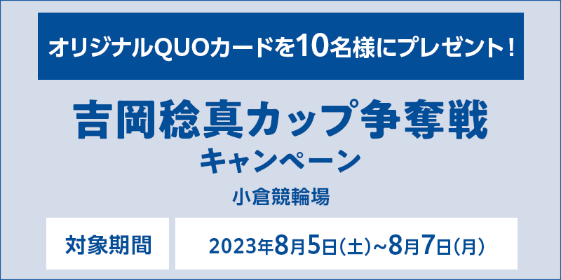 【小倉競輪】吉岡稔真カップ争奪戦キャンペーン　対象期間　2023年8月5日（土）～8月7日（月）　オリジナルQUOカードを10名様にプレゼント！　対象場　小倉競輪場