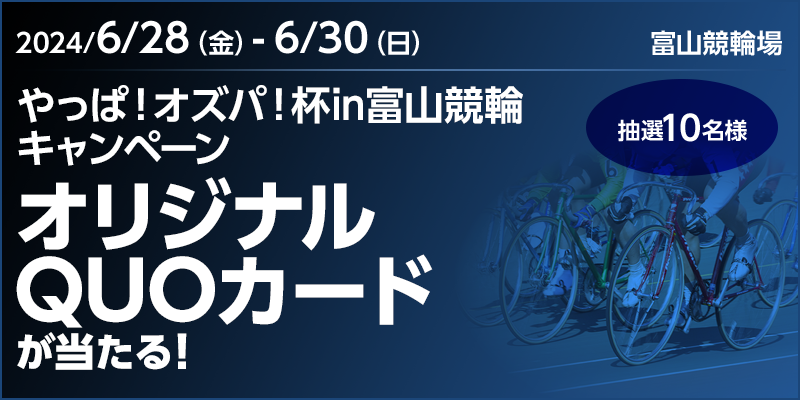 やっぱ！オズパ！杯in富山競輪キャンペーン 対象期間 2024年6月28日（金）～6月30日（日） オリジナルQUOカードが当たる！ 抽選10名様 対象場 富山競輪場