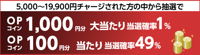 5,000～19,900円チャージされた方の中から抽選で　大当たり当選確率1%　OPコイン1,000円分　当たり当選確率49%　OPコイン100円分