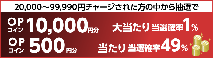 20,000～99,990円チャージされた方の中から抽選で　大当たり当選確率1%　OPコイン10,000円分　当たり当選確率49%　OPコイン500円分