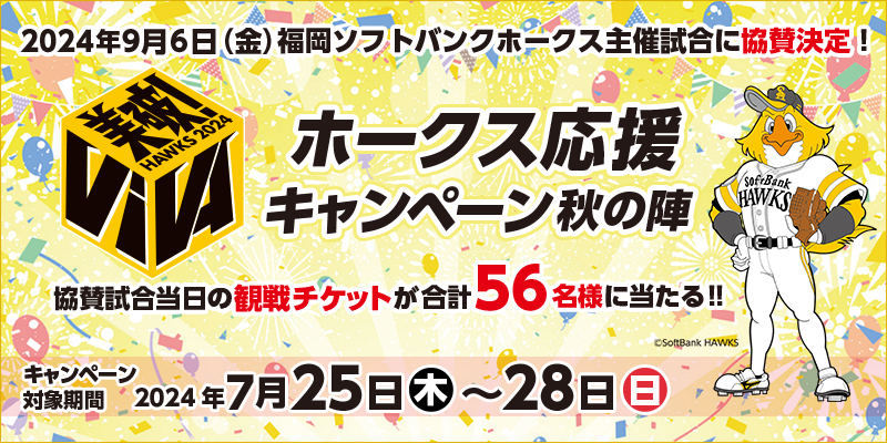 VIVA！ホークス応援キャンペーン秋の陣　対象期間　2024年7月25日（木）～7月28日（日）　2024年9月6日（金）福岡ソフトバンクホークス主催試合に協賛決定！協賛試合当日の観戦チケットが56名様に当たる！