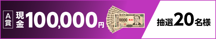 【A賞】 現金100,000円 抽選20名様