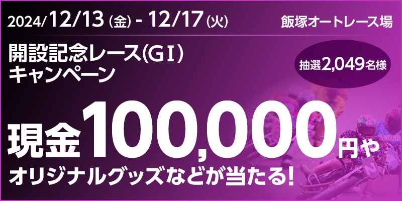 【飯塚オートレース】開設記念レース（GI）キャンペーン 対象期間 2024年12月13日（金）～12月17日（火） 現金100,000円やオリジナルグッズなどが当たる！ 抽選2,049名様 対象場 飯塚オートレース場