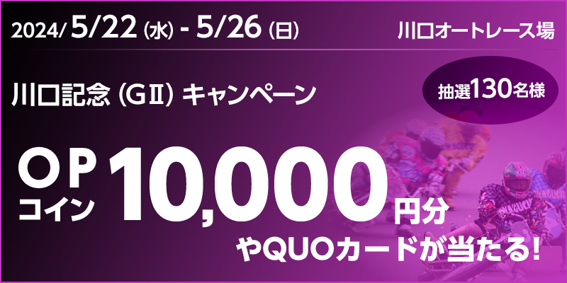 川口記念（GII）キャンペーン 対象期間 2024年5月22日（水）～5月26日（日） 対象場 川口オートレース場 OPコイン10,000円分やQUOカードが当たる！ 抽選130名様