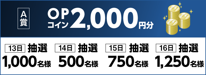 【A賞】 13日 OPコイン2,000円分 抽選1,000名様 14日 OPコイン2,000円分 抽選500名様 15日 OPコイン2,000円分 抽選750名様 16日 OPコイン2,000円分 抽選1,250名様