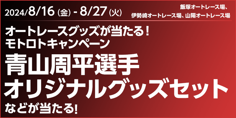 オートレースグッズが当たる！モトロトキャンペーン　対象期間　2024年8月16日（金）～8月27日（火）　青山周平選手オリジナルグッズセットなどが当たる！　対象場　飯塚オートレース場、伊勢崎オートレース場、山陽オートレース場