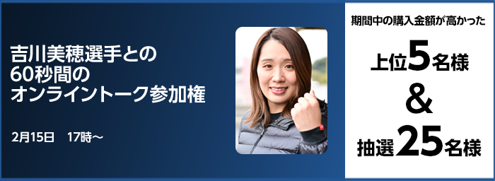 吉川美穂選手との60秒間のオンライントーク参加権 期間中の購入金額が高かった上位5名様＆抽選25名様 2月15日　17時～