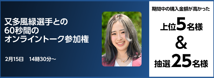 又多風緑選手との60秒間のオンライントーク参加権 期間中の購入金額が高かった上位5名様＆抽選25名様 2月15日　14時30分～