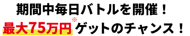 期間中毎日バトルを開催! 最大75万円※ゲットのチャンス!
