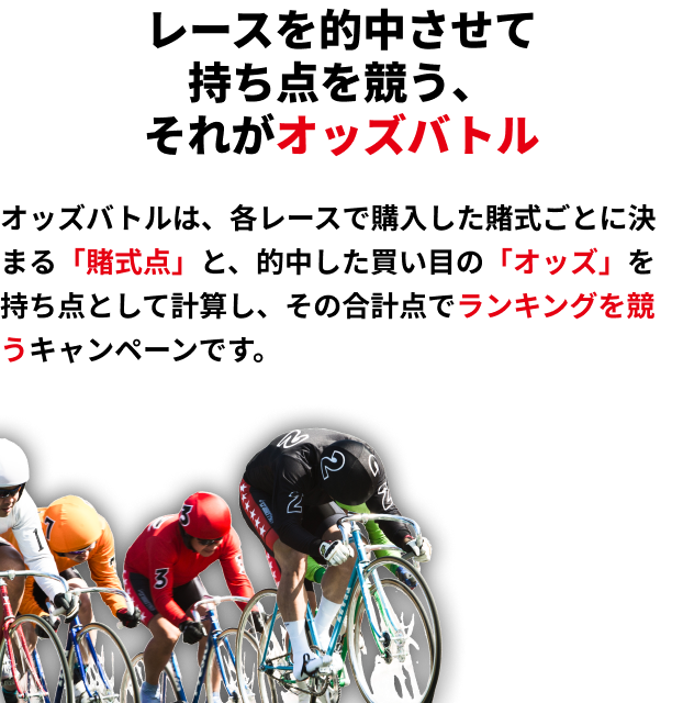レースを的中させて持ち点を競う、それがオッズバトル オッズバトルは、各レースで購入した賭式ごとに決まる「賭式点」と、的中した買い目の「オッズ」を持ち点として計算し、その合計点でランキングを競うキャンペーンです。